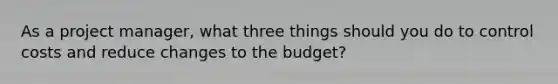 As a project manager, what three things should you do to control costs and reduce changes to the budget?