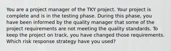 You are a project manager of the TKY project. Your project is complete and is in the testing phase. During this phase, you have been informed by the quality manager that some of the project requirements are not meeting the quality standards. To keep the project on track, you have changed those requirements. Which risk response strategy have you used?