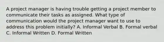 A project manager is having trouble getting a project member to communicate their tasks as assigned. What type of communication would the project manager want to use to address this problem initially? A. Informal Verbal B. Formal verbal C. Informal Written D. Formal Written