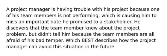 A project manager is having trouble with his project because one of his team members is not performing, which is causing him to miss an important date he promised to a stakeholder. He discovers that the team member knew about the project problem, but didn't tell him because the team members are all afraid of his bad temper. Which BEST describes how the project manager can avoid this situation in the future