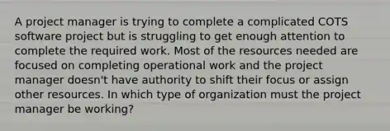 A project manager is trying to complete a complicated COTS software project but is struggling to get enough attention to complete the required work. Most of the resources needed are focused on completing operational work and the project manager doesn't have authority to shift their focus or assign other resources. In which type of organization must the project manager be working?