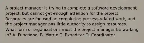 A project manager is trying to complete a software development project, but cannot get enough attention for the project. Resources are focused on completing process-related work, and the project manager has little authority to assign resources. What form of organizations must the project manager be working in? A. Functional B. Matrix C. Expediter D. Coordinator