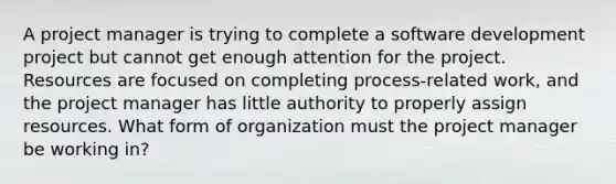 A project manager is trying to complete a software development project but cannot get enough attention for the project. Resources are focused on completing process-related work, and the project manager has little authority to properly assign resources. What form of organization must the project manager be working in?