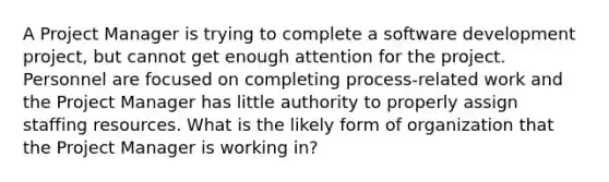 A Project Manager is trying to complete a software development project, but cannot get enough attention for the project. Personnel are focused on completing process-related work and the Project Manager has little authority to properly assign staffing resources. What is the likely form of organization that the Project Manager is working in?