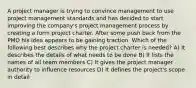 A project manager is trying to convince management to use project management standards and has decided to start improving the company's project management process by creating a form project charter. After some push back from the PMO his idea appears to be gaining traction. Which of the following best describes why the project charter is needed? A) It describes the details of what needs to be done B) It lists the names of all team members C) It gives the project manager authority to influence resources D) It defines the project's scope in detail