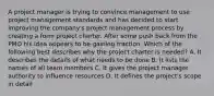 A project manager is trying to convince management to use project management standards and has decided to start improving the company's project management process by creating a form project charter. After some push back from the PMO his idea appears to be gaining traction. Which of the following best describes why the project charter is needed? A. It describes the details of what needs to be done B. It lists the names of all team members C. It gives the project manager authority to influence resources D. It defines the project's scope in detail