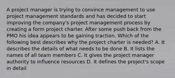 A project manager is trying to convince management to use project management standards and has decided to start improving the company's project management process by creating a form project charter. After some push back from the PMO his idea appears to be gaining traction. Which of the following best describes why the project charter is needed? A. It describes the details of what needs to be done B. It lists the names of all team members C. It gives the project manager authority to influence resources D. It defines the project's scope in detail