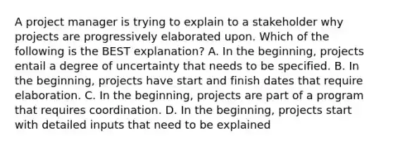 A project manager is trying to explain to a stakeholder why projects are progressively elaborated upon. Which of the following is the BEST explanation? A. In the beginning, projects entail a degree of uncertainty that needs to be specified. B. In the beginning, projects have start and finish dates that require elaboration. C. In the beginning, projects are part of a program that requires coordination. D. In the beginning, projects start with detailed inputs that need to be explained