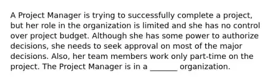 A Project Manager is trying to successfully complete a project, but her role in the organization is limited and she has no control over project budget. Although she has some power to authorize decisions, she needs to seek approval on most of the major decisions. Also, her team members work only part-time on the project. The Project Manager is in a _______ organization.