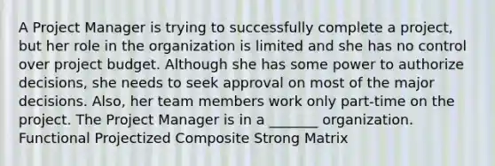 A Project Manager is trying to successfully complete a project, but her role in the organization is limited and she has no control over project budget. Although she has some power to authorize decisions, she needs to seek approval on most of the major decisions. Also, her team members work only part-time on the project. The Project Manager is in a _______ organization. Functional Projectized Composite Strong Matrix