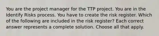 You are the project manager for the TTP project. You are in the Identify Risks process. You have to create the risk register. Which of the following are included in the risk register? Each correct answer represents a complete solution. Choose all that apply.