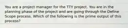 You are a project manager for the TTY project. You are in the planning phase of the project and are going through the Define Scope process. Which of the following is the prime output of this process?