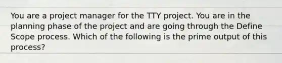 You are a project manager for the TTY project. You are in the planning phase of the project and are going through the Define Scope process. Which of the following is the prime output of this process?