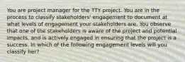 You are project manager for the TTY project. You are in the process to classify stakeholders' engagement to document at what levels of engagement your stakeholders are. You observe that one of the stakeholders is aware of the project and potential impacts, and is actively engaged in ensuring that the project is a success. In which of the following engagement levels will you classify her?