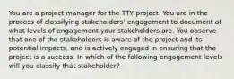 You are a project manager for the TTY project. You are in the process of classifying stakeholders' engagement to document at what levels of engagement your stakeholders are. You observe that one of the stakeholders is aware of the project and its potential impacts, and is actively engaged in ensuring that the project is a success. In which of the following engagement levels will you classify that stakeholder?