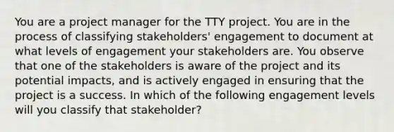 You are a project manager for the TTY project. You are in the process of classifying stakeholders' engagement to document at what levels of engagement your stakeholders are. You observe that one of the stakeholders is aware of the project and its potential impacts, and is actively engaged in ensuring that the project is a success. In which of the following engagement levels will you classify that stakeholder?