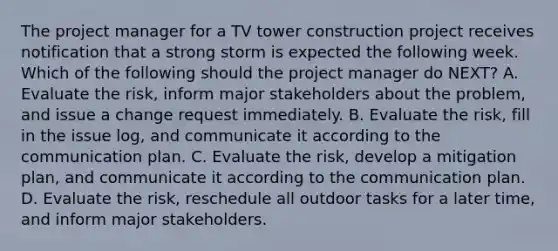 The project manager for a TV tower construction project receives notification that a strong storm is expected the following week. Which of the following should the project manager do NEXT? A. Evaluate the risk, inform major stakeholders about the problem, and issue a change request immediately. B. Evaluate the risk, fill in the issue log, and communicate it according to the communication plan. C. Evaluate the risk, develop a mitigation plan, and communicate it according to the communication plan. D. Evaluate the risk, reschedule all outdoor tasks for a later time, and inform major stakeholders.