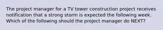 The project manager for a TV tower construction project receives notification that a strong storm is expected the following week. Which of the following should the project manager do NEXT?