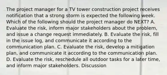 The project manager for a TV tower construction project receives notification that a strong storm is expected the following week. Which of the following should the project manager do NEXT? A. Evaluate the risk, inform major stakeholders about the problem, and issue a change request immediately. B. Evaluate the risk, fill in the issue log, and communicate it according to the communication plan. C. Evaluate the risk, develop a mitigation plan, and communicate it according to the communication plan. D. Evaluate the risk, reschedule all outdoor tasks for a later time, and inform major stakeholders. Discussion