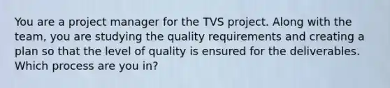 You are a project manager for the TVS project. Along with the team, you are studying the quality requirements and creating a plan so that the level of quality is ensured for the deliverables. Which process are you in?