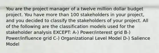 You are the project manager of a twelve million dollar budget project. You have more than 100 stakeholders in your project, and you decided to classify the stakeholders of your project. All of the following are the classification models used for the stakeholder analysis EXCEPT: A-) Power/interest grid B-) Power/influence grid C-) Organizational Level Model D-) Salience Model