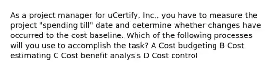 As a project manager for uCertify, Inc., you have to measure the project "spending till" date and determine whether changes have occurred to the cost baseline. Which of the following processes will you use to accomplish the task? A Cost budgeting B Cost estimating C Cost benefit analysis D Cost control