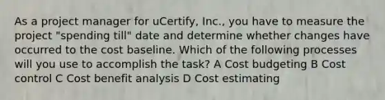 As a project manager for uCertify, Inc., you have to measure the project "spending till" date and determine whether changes have occurred to the cost baseline. Which of the following processes will you use to accomplish the task? A Cost budgeting B Cost control C Cost benefit analysis D Cost estimating