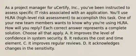 As a project manager for uCertify, Inc., you've been instructed to assess specific IT risks associated with an application. You'll use HLRA (high-level risk assessment) to accomplish this task. One of your new team members wants to know why you're using HLRA. How will you reply? Each correct answer represents a complete solution. Choose all that apply. A. It improves the level of confidence in system security. B. It reduces the cost and time element. C. It improves regular reviews. D. It acknowledges changes in the sensitivity.