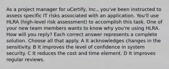 As a project manager for uCertify, Inc., you've been instructed to assess specific IT risks associated with an application. You'll use HLRA (high-level risk assessment) to accomplish this task. One of your new team members wants to know why you're using HLRA. How will you reply? Each correct answer represents a complete solution. Choose all that apply. A It acknowledges changes in the sensitivity. B It improves the level of confidence in system security. C It reduces the cost and time element. D It improves regular reviews.