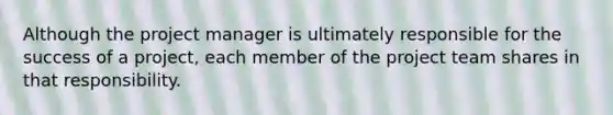 Although the project manager is ultimately responsible for the success of a project, each member of the project team shares in that responsibility.