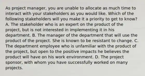 As project manager, you are unable to allocate as much time to interact with your stakeholders as you would like. Which of the following stakeholders will you make it a priority to get to know? A. The stakeholder who is an expert on the product of the project, but is not interested in implementing it in his department. B. The manager of the department that will use the product of the project. She is known to be resistant to change. C. The department employee who is unfamiliar with the product of the project, but open to the positive impacts he believes the product will have on his work environment. D. The project sponsor, with whom you have successfully worked on many projects.