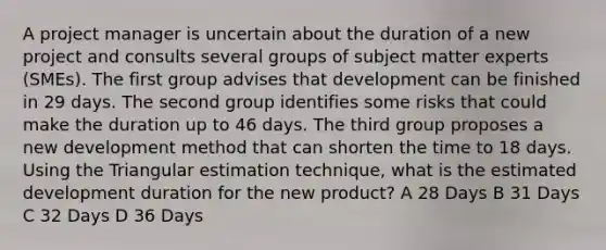 A project manager is uncertain about the duration of a new project and consults several groups of subject matter experts (SMEs). The first group advises that development can be finished in 29 days. The second group identifies some risks that could make the duration up to 46 days. The third group proposes a new development method that can shorten the time to 18 days. Using the Triangular estimation technique, what is the estimated development duration for the new product? A 28 Days B 31 Days C 32 Days D 36 Days