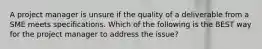 A project manager is unsure if the quality of a deliverable from a SME meets specifications. Which of the following is the BEST way for the project manager to address the issue?