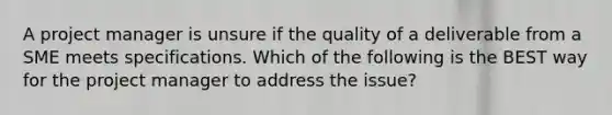 A project manager is unsure if the quality of a deliverable from a SME meets specifications. Which of the following is the BEST way for the project manager to address the issue?