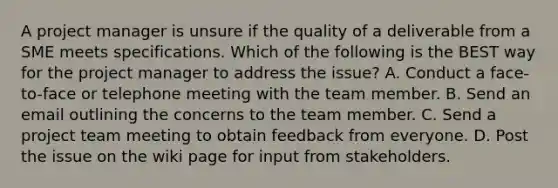 A project manager is unsure if the quality of a deliverable from a SME meets specifications. Which of the following is the BEST way for the project manager to address the issue? A. Conduct a face-to-face or telephone meeting with the team member. B. Send an email outlining the concerns to the team member. C. Send a project team meeting to obtain feedback from everyone. D. Post the issue on the wiki page for input from stakeholders.