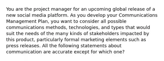 You are the project manager for an upcoming global release of a new social media platform. As you develop your Communications Management Plan, you want to consider all possible communications methods, technologies, and types that would suit the needs of the many kinds of stakeholders impacted by this product, particularly formal marketing elements such as press releases. All the following statements about communication are accurate except for which one?