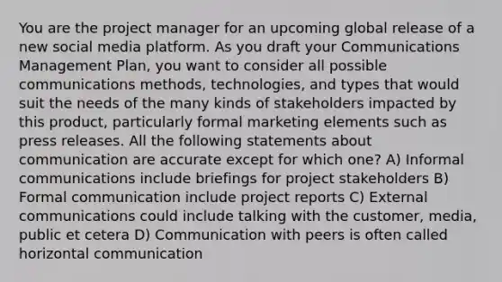 You are the project manager for an upcoming global release of a new social media platform. As you draft your Communications Management Plan, you want to consider all possible communications methods, technologies, and types that would suit the needs of the many kinds of stakeholders impacted by this product, particularly formal marketing elements such as press releases. All the following statements about communication are accurate except for which one? A) Informal communications include briefings for project stakeholders B) Formal communication include project reports C) External communications could include talking with the customer, media, public et cetera D) Communication with peers is often called horizontal communication