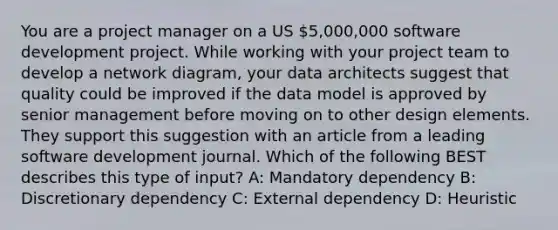 You are a project manager on a US 5,000,000 software development project. While working with your project team to develop a network diagram, your data architects suggest that quality could be improved if the data model is approved by senior management before moving on to other design elements. They support this suggestion with an article from a leading software development journal. Which of the following BEST describes this type of input? A: Mandatory dependency B: Discretionary dependency C: External dependency D: Heuristic