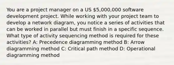 You are a project manager on a US 5,000,000 software development project. While working with your project team to develop a network diagram, you notice a series of activities that can be worked in parallel but must finish in a specific sequence. What type of activity sequencing method is required for these activities? A: Precedence diagramming method B: Arrow diagramming method C: Critical path method D: Operational diagramming method