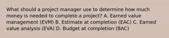 What should a project manager use to determine how much money is needed to complete a project? A. Earned value management (EVM) B. Estimate at completion (EAC) C. Earned value analysis (EVA) D. Budget at completion (BAC)