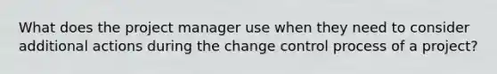 What does the project manager use when they need to consider additional actions during the change control process of a project?