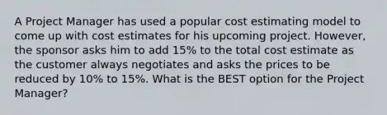 A Project Manager has used a popular cost estimating model to come up with cost estimates for his upcoming project. However, the sponsor asks him to add 15% to the total cost estimate as the customer always negotiates and asks the prices to be reduced by 10% to 15%. What is the BEST option for the Project Manager?