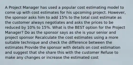 A Project Manager has used a popular cost estimating model to come up with cost estimates for his upcoming project. However, the sponsor asks him to add 15% to the total cost estimate as the customer always negotiates and asks the prices to be reduced by 10% to 15%. What is the BEST option for the Project Manager? Do as the sponsor says as she is your senior and project sponsor Recalculate the cost estimates using a more suitable technique and check the difference between the estimates Provide the sponsor with details on cost estimation and suggest that she share this with the customer Refuse to make any changes or increase the estimated cost