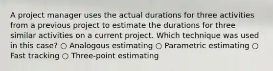 A project manager uses the actual durations for three activities from a previous project to estimate the durations for three similar activities on a current project. Which technique was used in this case? ○ Analogous estimating ○ Parametric estimating ○ Fast tracking ○ Three-point estimating