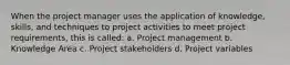 When the project manager uses the application of knowledge, skills, and techniques to project activities to meet project requirements, this is called: a. Project management b. Knowledge Area c. Project stakeholders d. Project variables