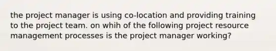 the project manager is using co-location and providing training to the project team. on whih of the following project resource management processes is the project manager working?