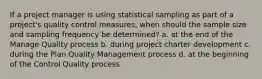 If a project manager is using statistical sampling as part of a project's quality control measures, when should the sample size and sampling frequency be determined? a. at the end of the Manage Quality process b. during project charter development c. during the Plan Quality Management process d. at the beginning of the Control Quality process