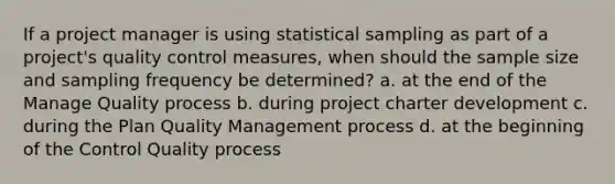 If a project manager is using statistical sampling as part of a project's quality control measures, when should the sample size and sampling frequency be determined? a. at the end of the Manage Quality process b. during project charter development c. during the Plan Quality Management process d. at the beginning of the Control Quality process