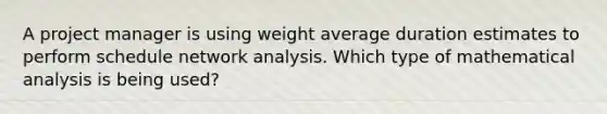 A project manager is using weight average duration estimates to perform schedule network analysis. Which type of mathematical analysis is being used?