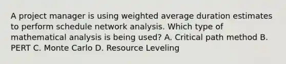 A project manager is using weighted average duration estimates to perform schedule network analysis. Which type of mathematical analysis is being used? A. Critical path method B. PERT C. Monte Carlo D. Resource Leveling